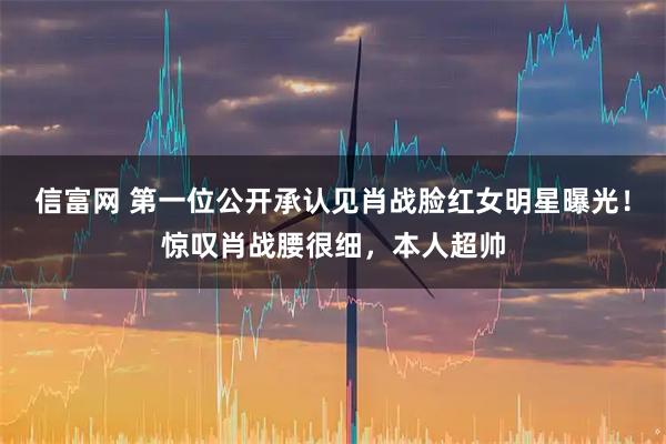 信富网 第一位公开承认见肖战脸红女明星曝光！惊叹肖战腰很细，本人超帅