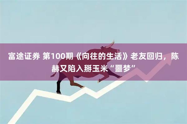 富途证券 第100期《向往的生活》老友回归，陈赫又陷入掰玉米“噩梦”