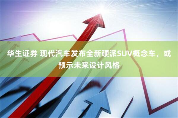 华生证券 现代汽车发布全新硬派SUV概念车，或预示未来设计风格