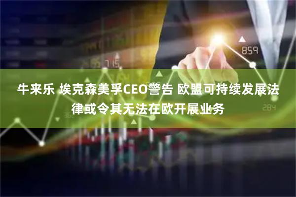 牛来乐 埃克森美孚CEO警告 欧盟可持续发展法律或令其无法在欧开展业务