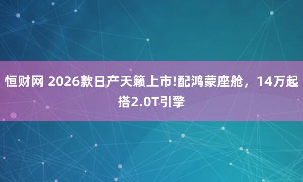 恒财网 2026款日产天籁上市!配鸿蒙座舱，14万起搭2.0T引擎