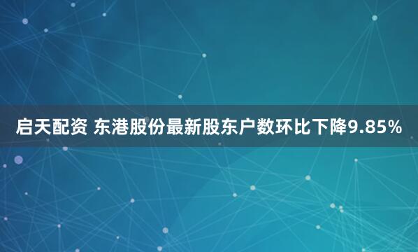 启天配资 东港股份最新股东户数环比下降9.85%