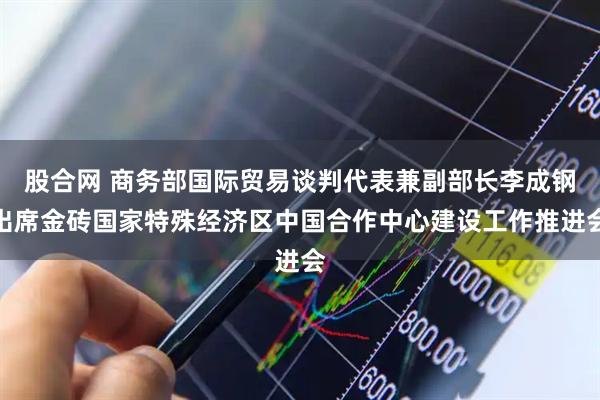 股合网 商务部国际贸易谈判代表兼副部长李成钢出席金砖国家特殊经济区中国合作中心建设工作推进会