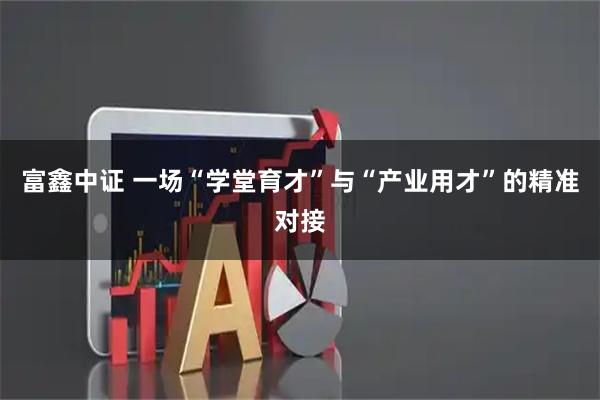 富鑫中证 一场“学堂育才”与“产业用才”的精准对接