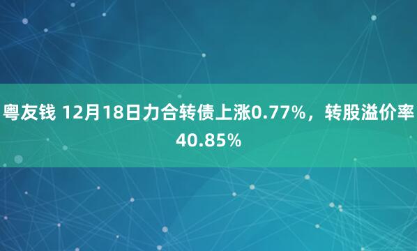 粤友钱 12月18日力合转债上涨0.77%,转股溢价率40.85%