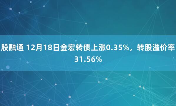 股融通 12月18日金宏转债上涨0.35%，转股溢价率31.56%