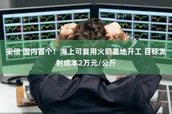 安信 国内首个！海上可复用火箭基地开工 目标发射成本2万元/公斤