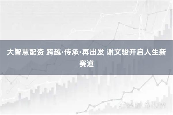 大智慧配资 跨越·传承·再出发 谢文骏开启人生新赛道