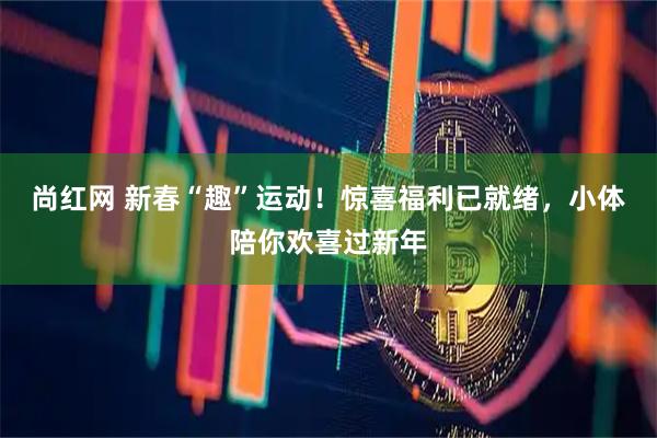 尚红网 新春“趣”运动！惊喜福利已就绪，小体陪你欢喜过新年