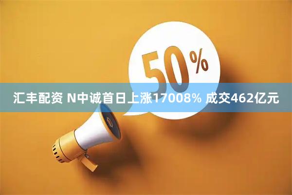 汇丰配资 N中诚首日上涨17008% 成交462亿元