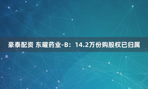 豪泰配资 东曜药业-B：14.2万份购股权已归属