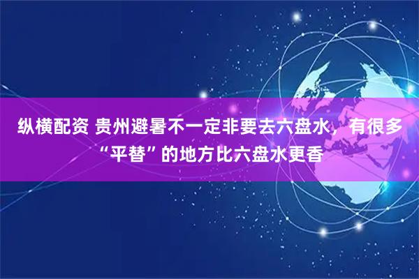 纵横配资 贵州避暑不一定非要去六盘水，有很多“平替”的地方比六盘水更香