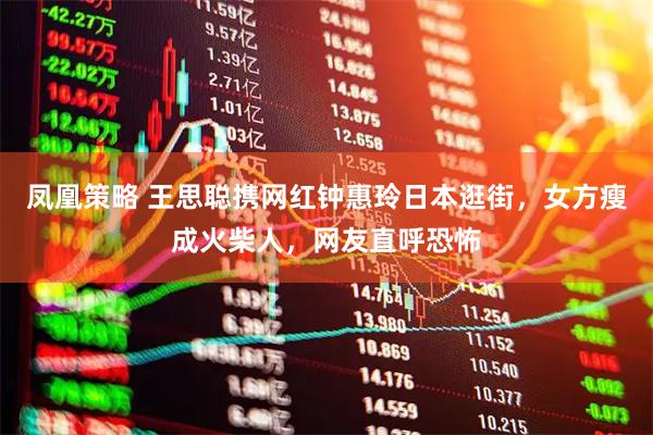 凤凰策略 王思聪携网红钟惠玲日本逛街，女方瘦成火柴人，网友直呼恐怖