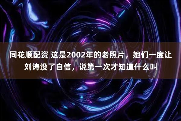同花顺配资 这是2002年的老照片，她们一度让刘涛没了自信，说第一次才知道什么叫