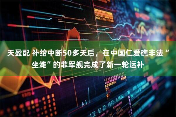 天盈配 补给中断50多天后，在中国仁爱礁非法“坐滩”的菲军舰完成了新一轮运补