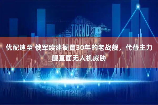优配速至 俄军续建搁置30年的老战舰，代替主力舰直面无人机威胁